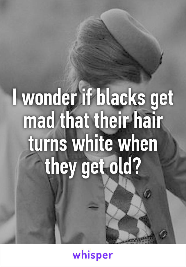 I wonder if blacks get mad that their hair turns white when they get old?