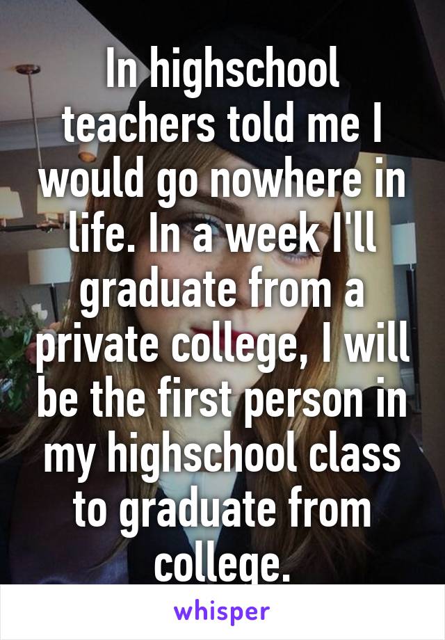 In highschool teachers told me I would go nowhere in life. In a week I'll graduate from a private college, I will be the first person in my highschool class to graduate from college.