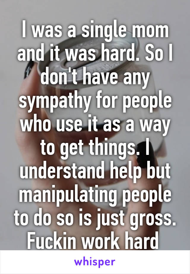 I was a single mom and it was hard. So I don't have any sympathy for people who use it as a way to get things. I understand help but manipulating people to do so is just gross. Fuckin work hard 