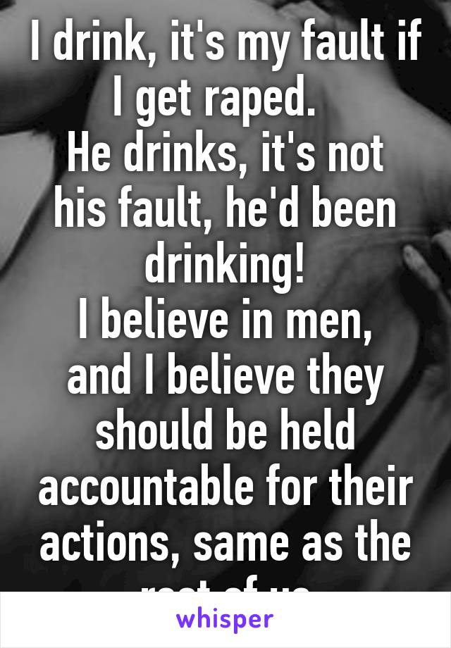 I drink, it's my fault if I get raped.  
He drinks, it's not his fault, he'd been drinking!
I believe in men, and I believe they should be held accountable for their actions, same as the rest of us