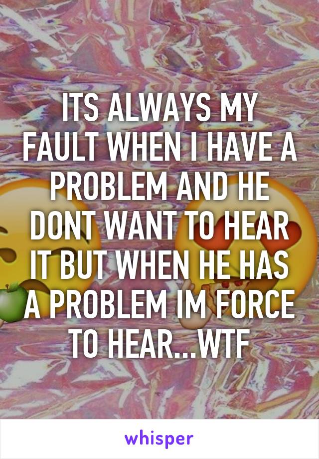 ITS ALWAYS MY FAULT WHEN I HAVE A PROBLEM AND HE DONT WANT TO HEAR IT BUT WHEN HE HAS A PROBLEM IM FORCE TO HEAR...WTF