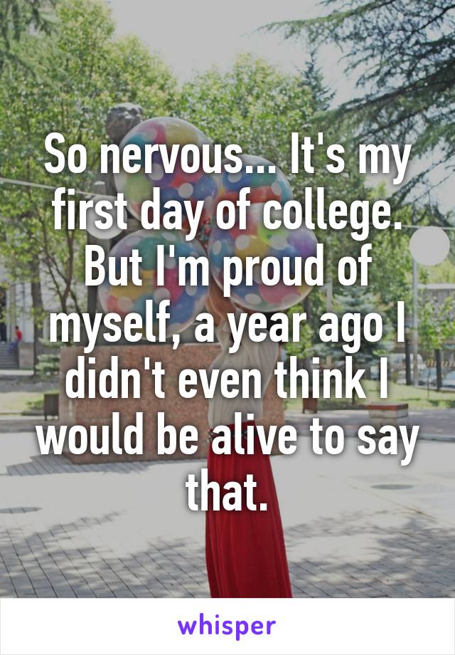 So nervous... It's my first day of college. But I'm proud of myself, a year ago I didn't even think I would be alive to say that.