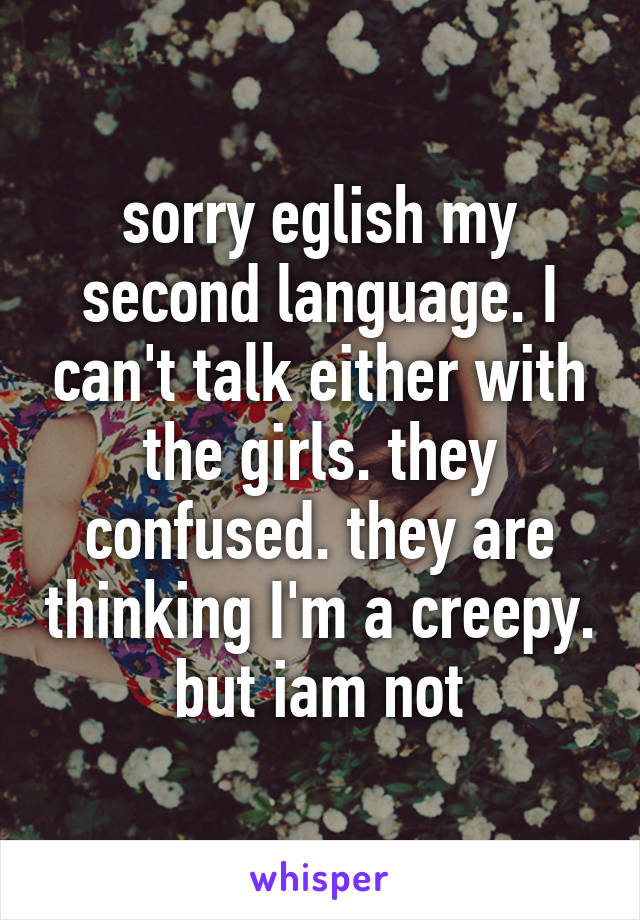 sorry eglish my second language. I can't talk either with the girls. they confused. they are thinking I'm a creepy. but iam not