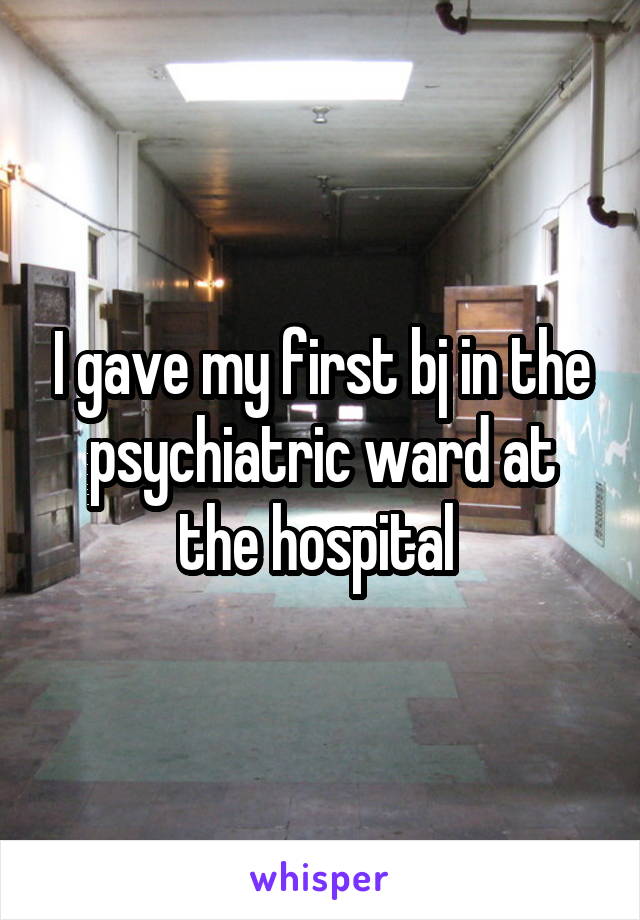 I gave my first bj in the psychiatric ward at the hospital 