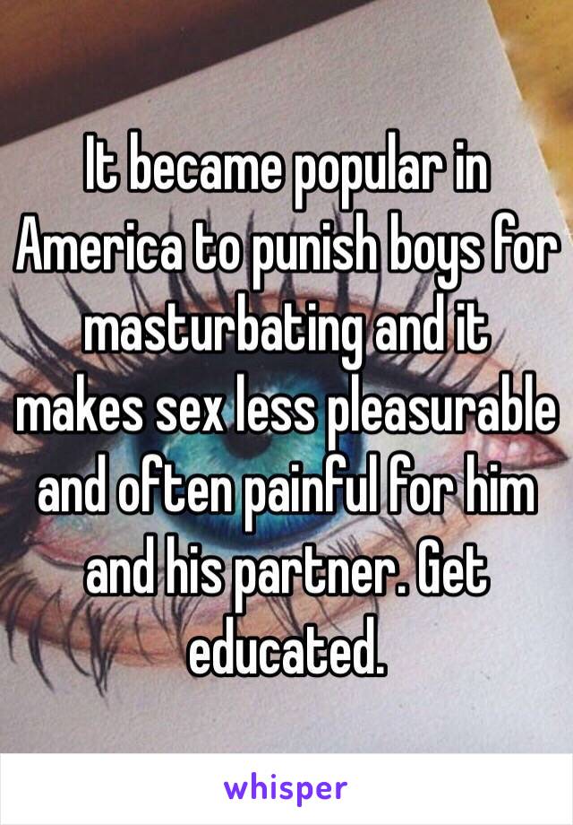 It became popular in America to punish boys for masturbating and it makes sex less pleasurable and often painful for him and his partner. Get educated.