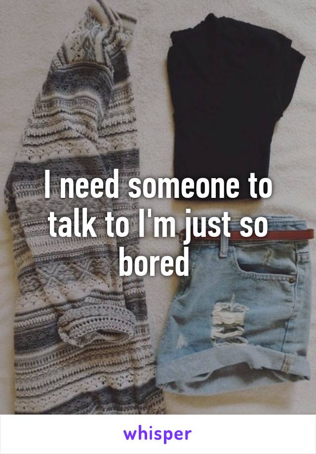 I need someone to talk to I'm just so bored 