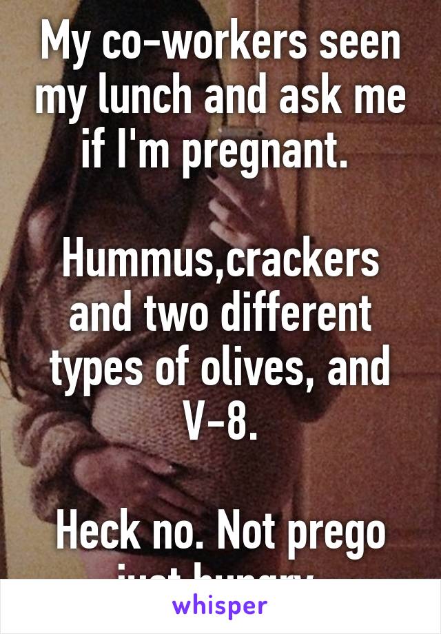 My co-workers seen my lunch and ask me if I'm pregnant. 

Hummus,crackers and two different types of olives, and V-8.

Heck no. Not prego just hungry.