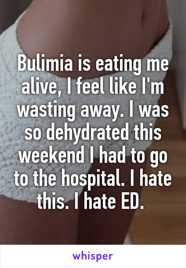 Bulimia is eating me alive, I feel like I'm wasting away. I was so dehydrated this weekend I had to go to the hospital. I hate this. I hate ED. 