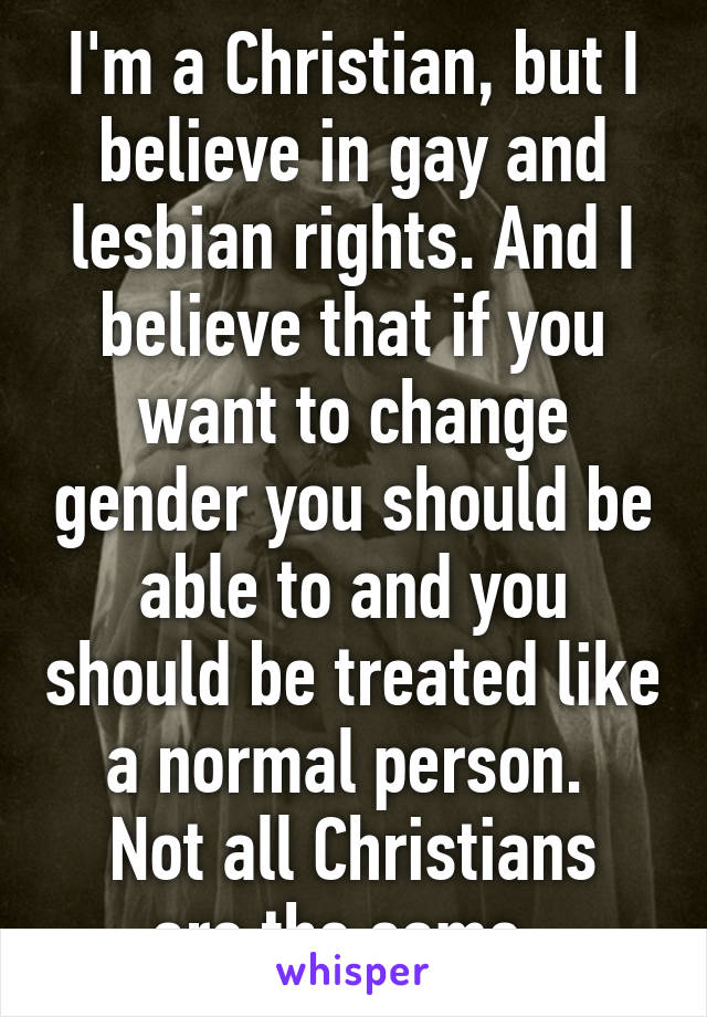 I'm a Christian, but I believe in gay and lesbian rights. And I believe that if you want to change gender you should be able to and you should be treated like a normal person. 
Not all Christians are the same. 