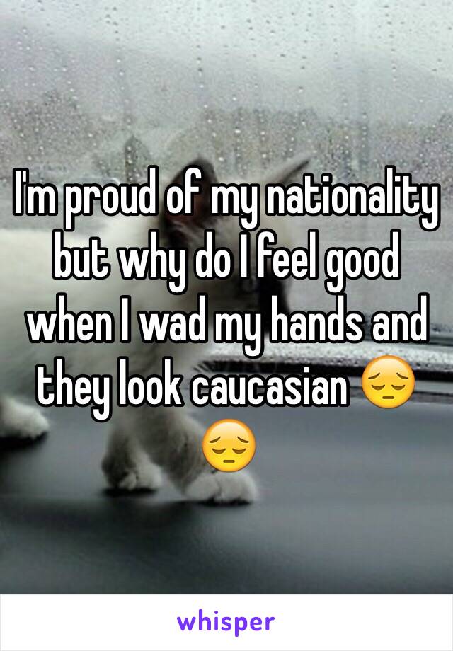 I'm proud of my nationality but why do I feel good when I wad my hands and they look caucasian 😔😔