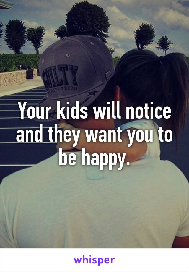 Your kids will notice and they want you to be happy.
