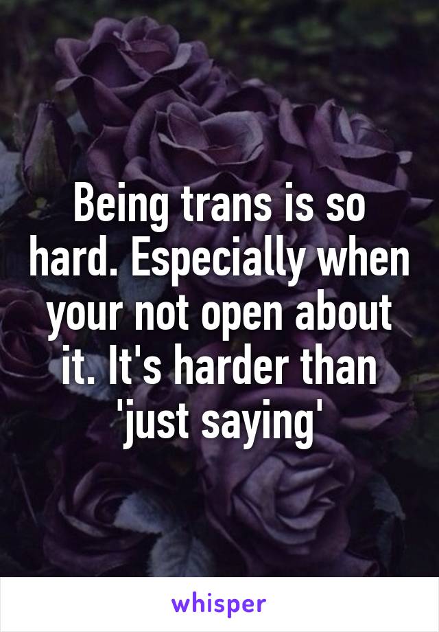 Being trans is so hard. Especially when your not open about it. It's harder than 'just saying'