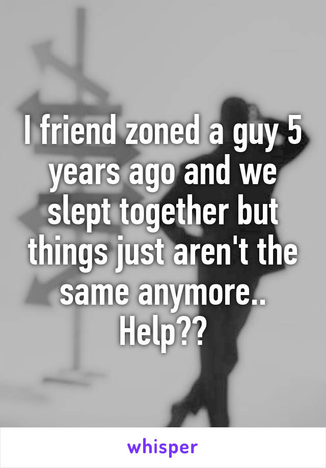 I friend zoned a guy 5 years ago and we slept together but things just aren't the same anymore.. Help??