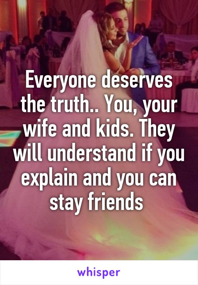 Everyone deserves the truth.. You, your wife and kids. They will understand if you explain and you can stay friends 