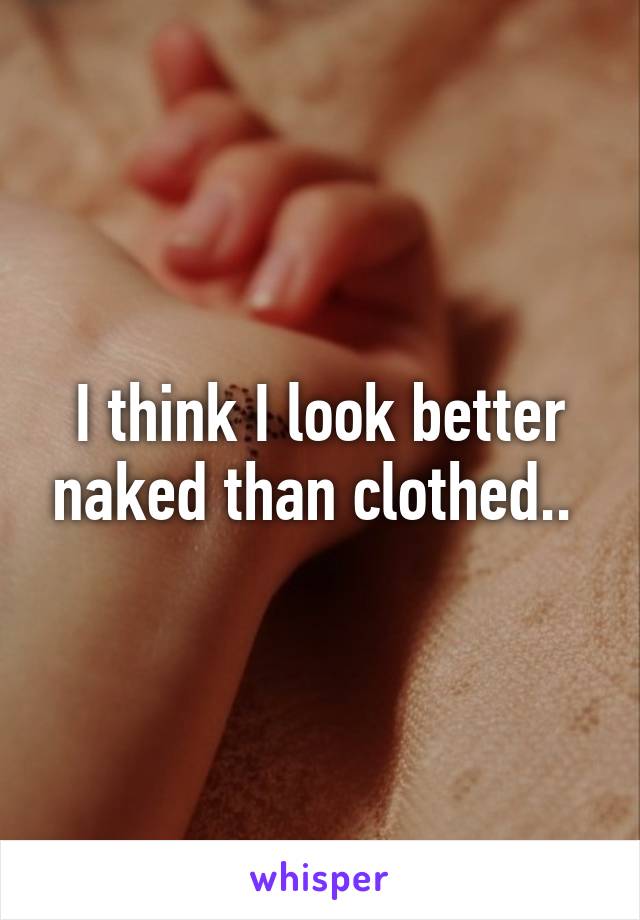 I think I look better naked than clothed.. 