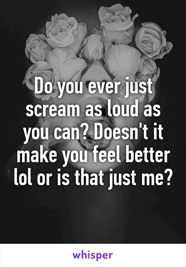 Do you ever just scream as loud as you can? Doesn't it make you feel better lol or is that just me?