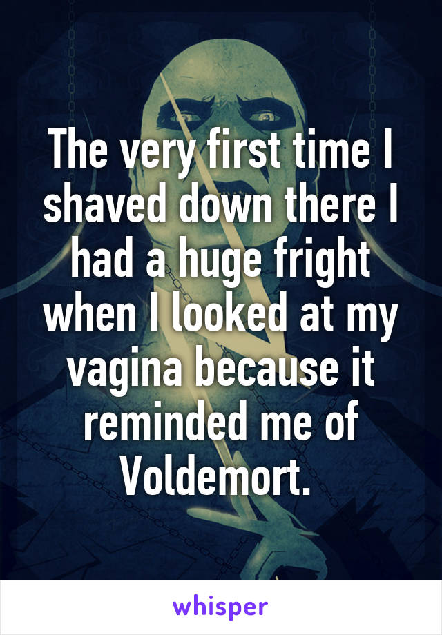 The very first time I shaved down there I had a huge fright when I looked at my vagina because it reminded me of Voldemort. 