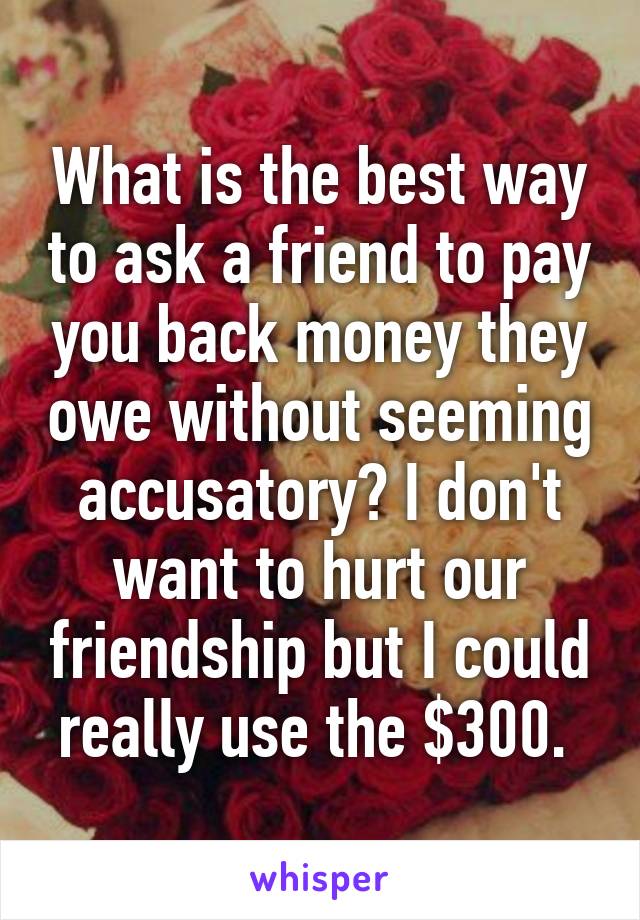 What is the best way to ask a friend to pay you back money they owe without seeming accusatory? I don't want to hurt our friendship but I could really use the $300. 