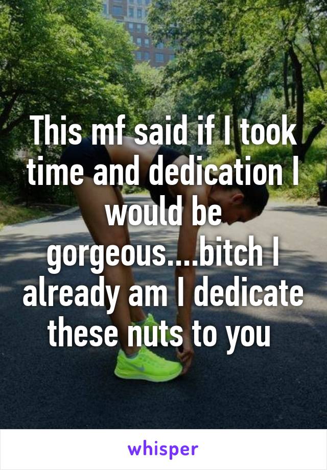 This mf said if I took time and dedication I would be gorgeous....bitch I already am I dedicate these nuts to you 