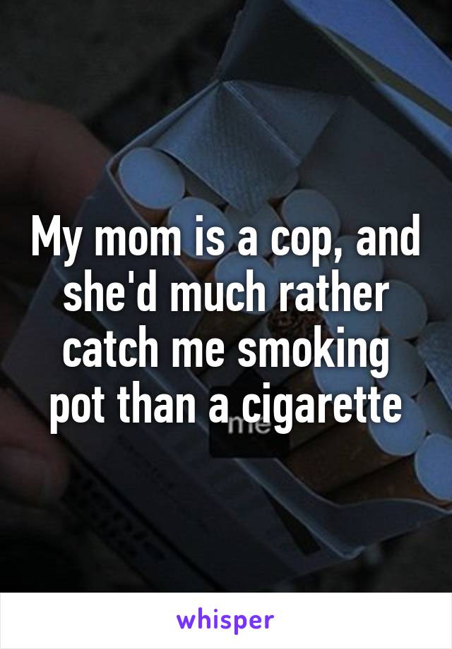 My mom is a cop, and she'd much rather catch me smoking pot than a cigarette