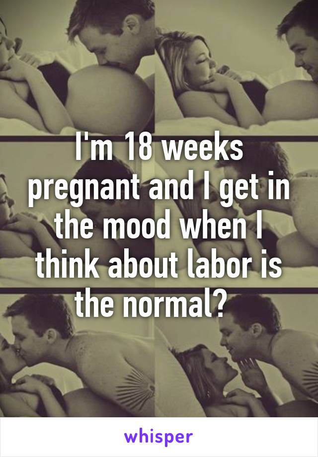 I'm 18 weeks pregnant and I get in the mood when I think about labor is the normal?  