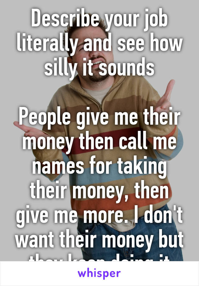 Describe your job literally and see how silly it sounds

People give me their money then call me names for taking their money, then give me more. I don't want their money but they keep doing it