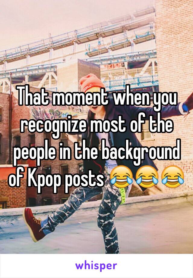 That moment when you recognize most of the people in the background of Kpop posts 😂😂😂