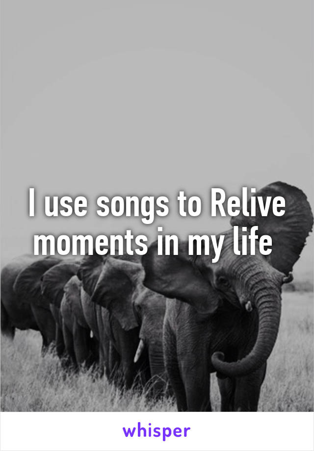 I use songs to Relive moments in my life 