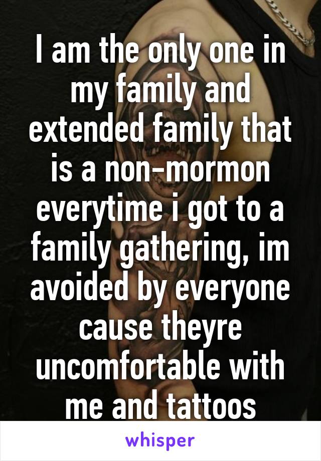 I am the only one in my family and extended family that is a non-mormon everytime i got to a family gathering, im avoided by everyone cause theyre uncomfortable with me and tattoos