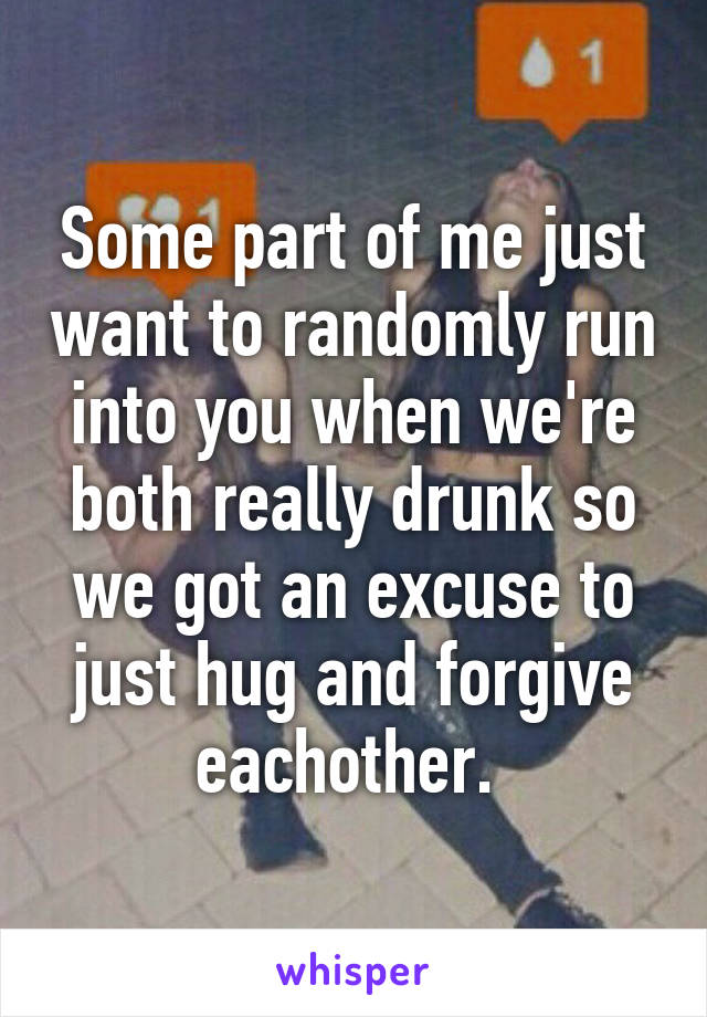 Some part of me just want to randomly run into you when we're both really drunk so we got an excuse to just hug and forgive eachother. 