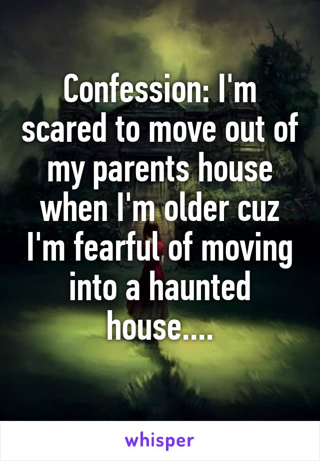 Confession: I'm scared to move out of my parents house when I'm older cuz I'm fearful of moving into a haunted house....
