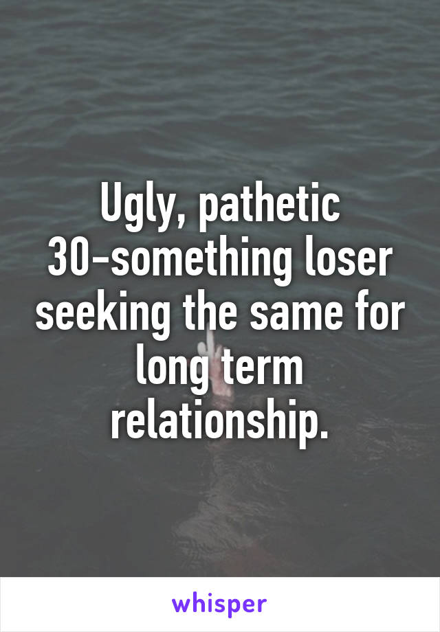 Ugly, pathetic 30-something loser seeking the same for long term relationship.