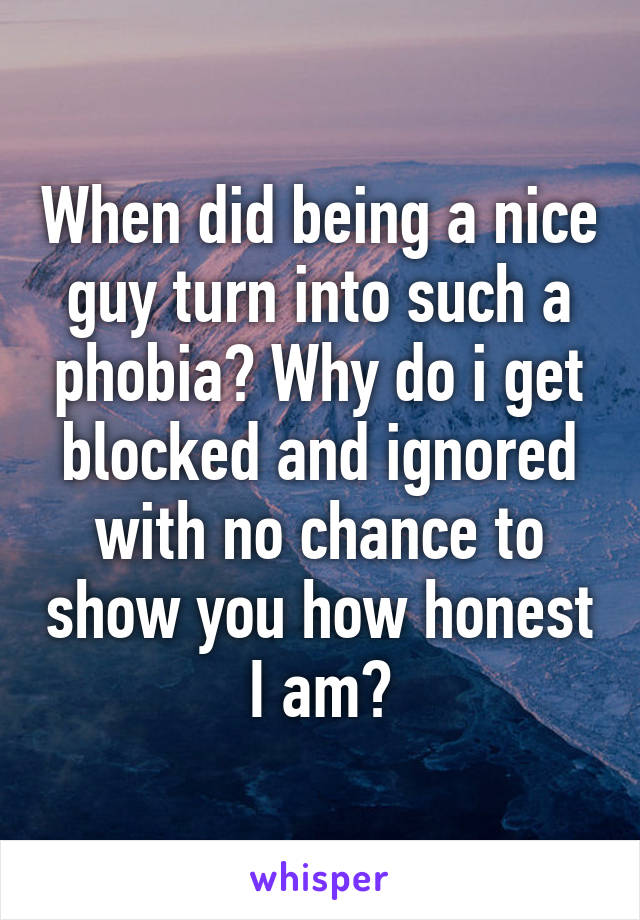 When did being a nice guy turn into such a phobia? Why do i get blocked and ignored with no chance to show you how honest I am?