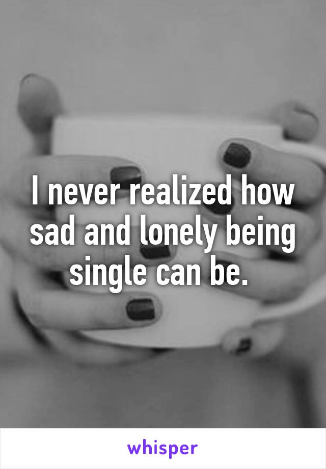 I never realized how sad and lonely being single can be. 