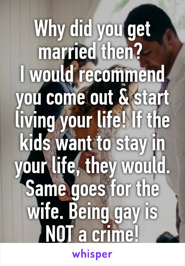 Why did you get married then? 
I would recommend you come out & start living your life! If the kids want to stay in your life, they would. Same goes for the wife. Being gay is NOT a crime!