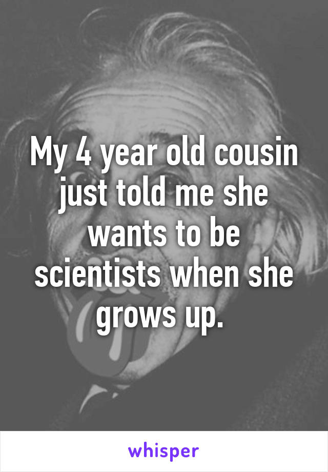 My 4 year old cousin just told me she wants to be scientists when she grows up. 