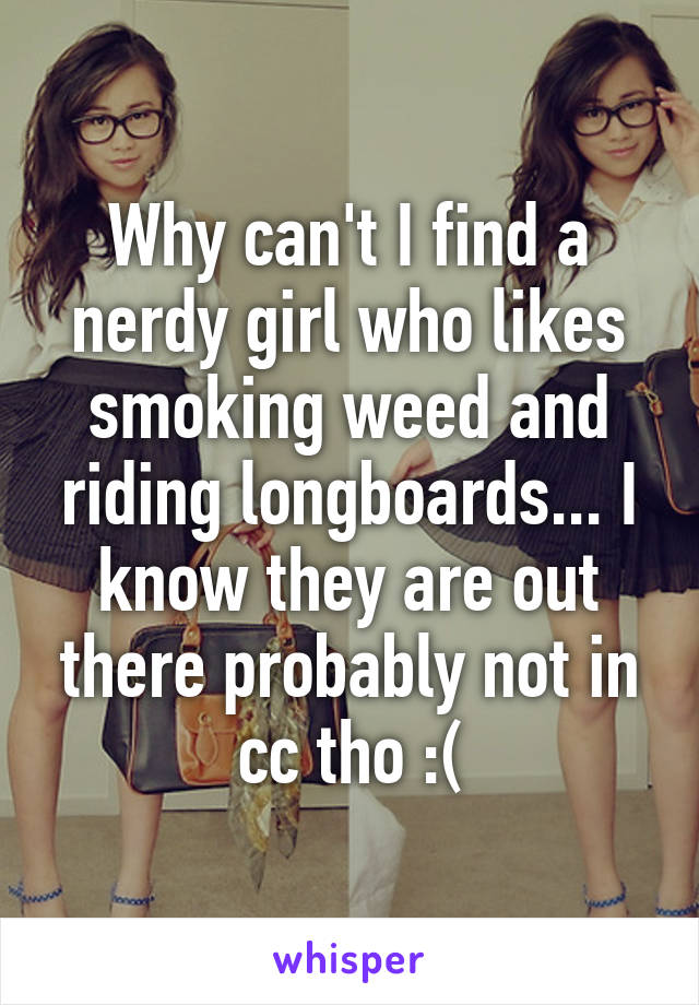 Why can't I find a nerdy girl who likes smoking weed and riding longboards... I know they are out there probably not in cc tho :(