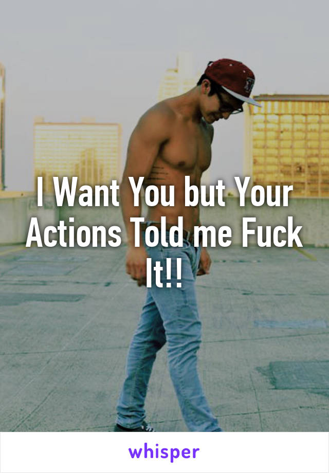 I Want You but Your Actions Told me Fuck It!!