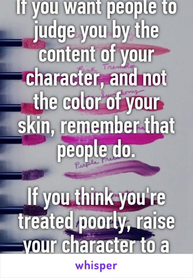 If you want people to judge you by the content of your character, and not the color of your skin, remember that people do.

If you think you're treated poorly, raise your character to a higher level.