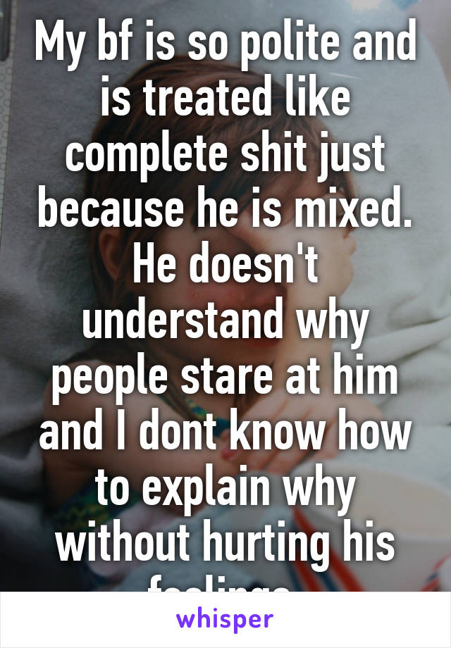 My bf is so polite and is treated like complete shit just because he is mixed. He doesn't understand why people stare at him and I dont know how to explain why without hurting his feelings.