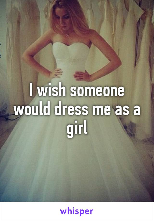 I wish someone would dress me as a girl