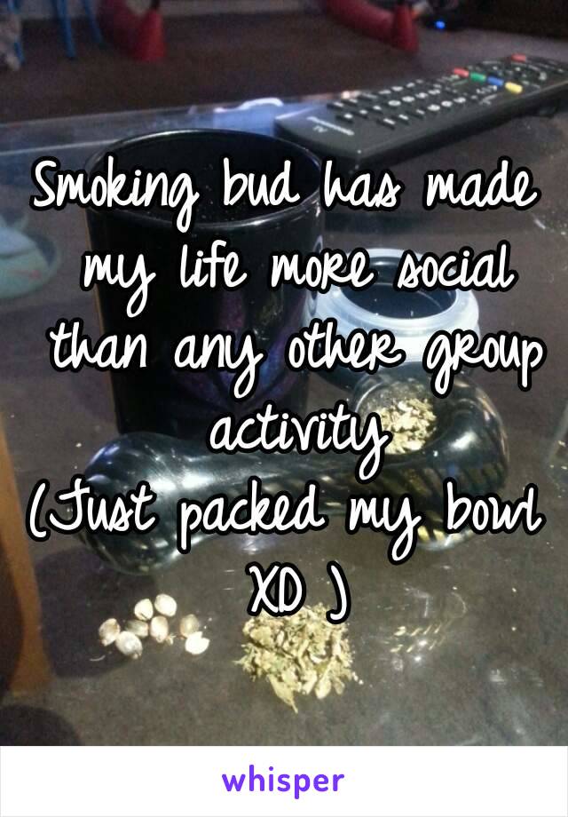 Smoking bud has made my life more social than any other group activity
(Just packed my bowl XD )