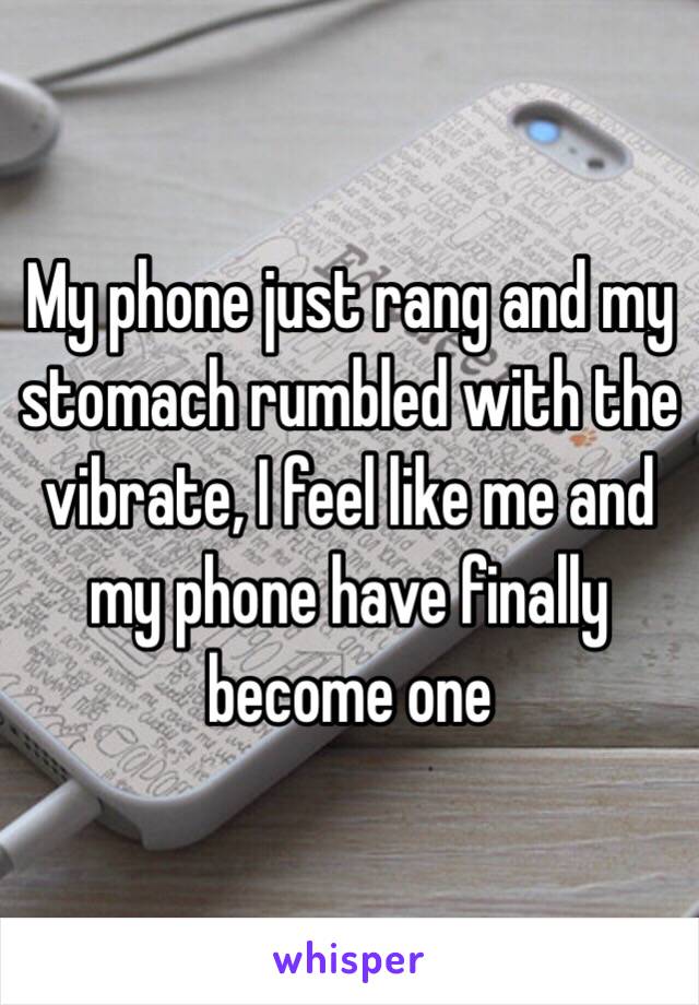 My phone just rang and my stomach rumbled with the vibrate, I feel like me and my phone have finally become one 