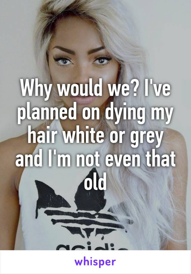 Why would we? I've planned on dying my hair white or grey and I'm not even that old