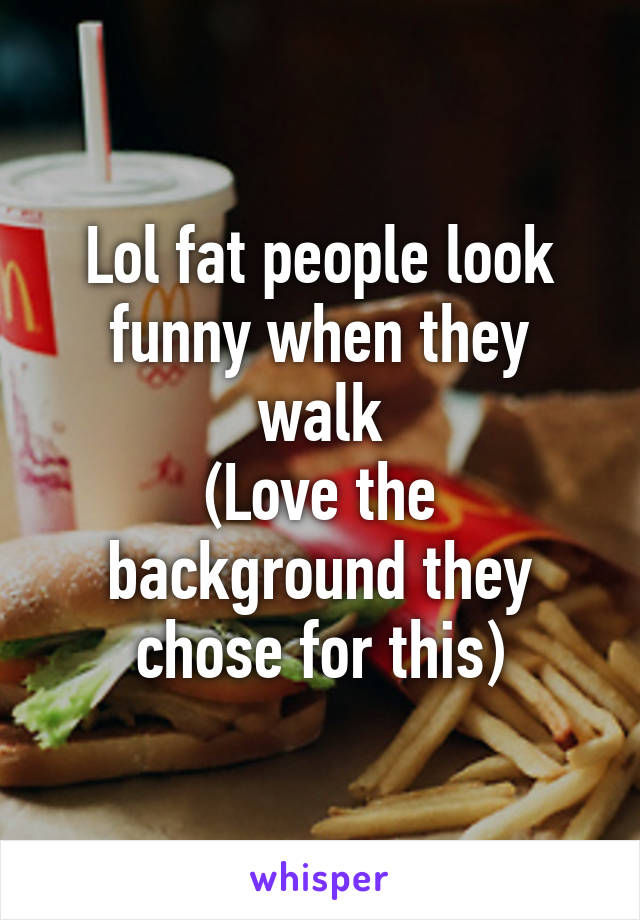 Lol fat people look funny when they walk
(Love the background they chose for this)