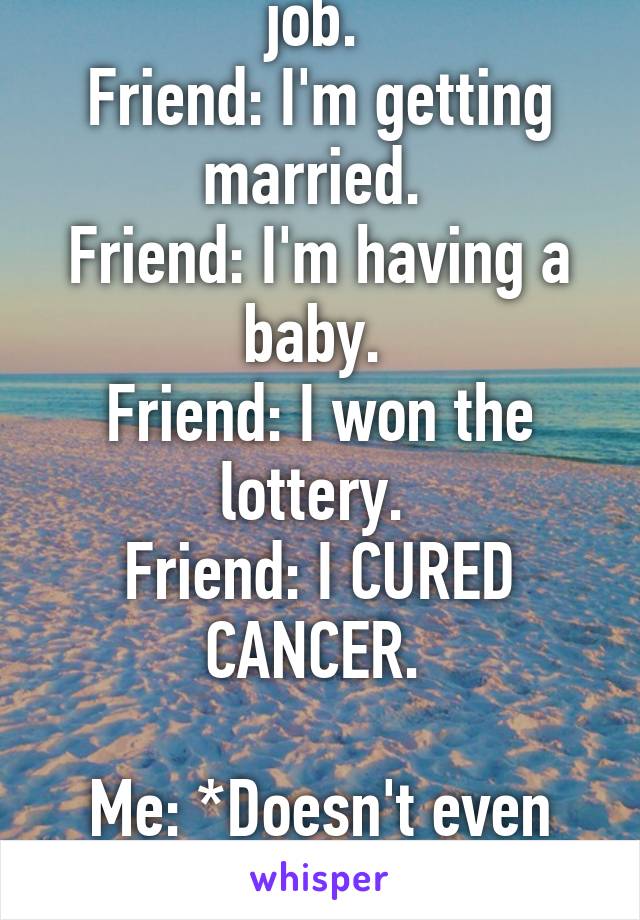 Friend: i got a new job. 
Friend: I'm getting married. 
Friend: I'm having a baby. 
Friend: I won the lottery. 
Friend: I CURED CANCER. 

Me: *Doesn't even get on the popular page on whisper*