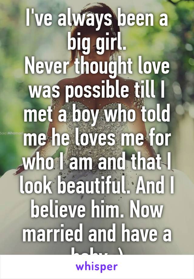 I've always been a big girl.
Never thought love was possible till I met a boy who told me he loves me for who I am and that I look beautiful. And I believe him. Now married and have a baby :)