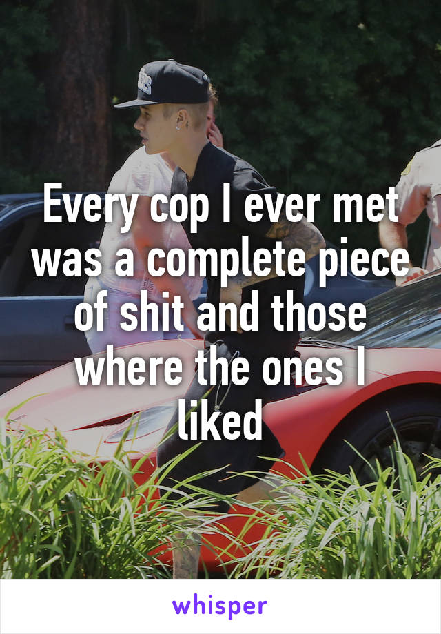 Every cop I ever met was a complete piece of shit and those where the ones I liked