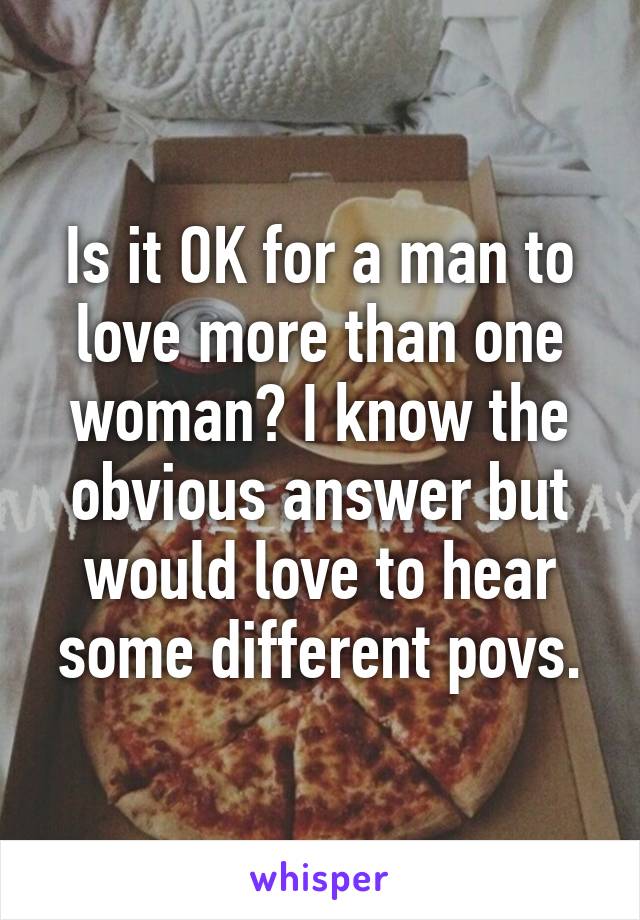 Is it OK for a man to love more than one woman? I know the obvious answer but would love to hear some different povs.