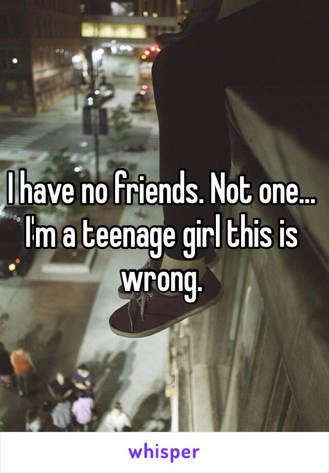 I have no friends. Not one... I'm a teenage girl this is wrong.